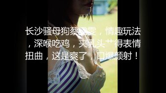 长沙骚母狗蔡雯雯，情趣玩法，深喉吃鸡，夹乳头艹得表情扭曲，这是爽了，口爆颜射！