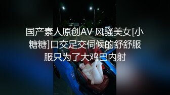 国产素人原创AV 风骚美女[小糖糖]口交足交伺候的舒舒服服只为了大鸡巴内射