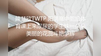 陳慧欣TWTP 阳明高中厕拍体育课上来尿尿的学生妹一朵朵美丽的花蕊斗艳争辉