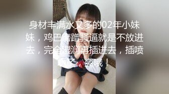 身材丰满水又多的02年小妹妹，鸡巴磨蹭骚逼就是不放进去，完全湿润再插进去，插喷水了，爽哦！