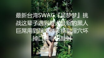 最新台湾SWAG『吴梦梦』挑战这辈子遇到最大最粗的黑人巨屌用到润滑剂被操到淫穴坏掉口爆中出颜射