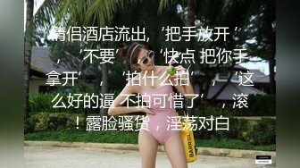 情侣酒店流出,‘把手放开 ’，‘不要’，‘快点 把你手拿开’，‘拍什么拍’，‘这么好的逼 不拍可惜了’，滚！露脸骚货，淫荡对白