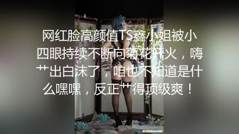 网红脸高颜值TS鑫小姐被小四眼持续不断向菊花开火，嗨艹出白沫了，咱也不知道是什么嘿嘿，反正艹得顶级爽！