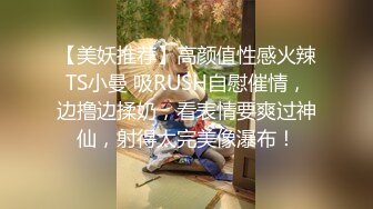 【美妖推荐】高颜值性感火辣TS小曼 吸RUSH自慰催情，边撸边揉奶，看表情要爽过神仙，射得太完美像瀑布！