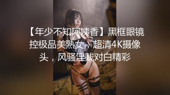 【年少不知阿姨香】黑框眼镜控极品美熟女，超清4K摄像头，风骚淫贱对白精彩