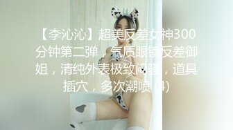 【李沁沁】超美反差女神300分钟第二弹，气质眼镜反差御姐，清纯外表极致闷骚，道具插穴，多次潮喷 (4)