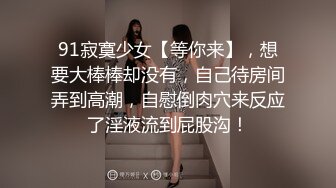 91寂寞少女【等你来】，想要大棒棒却没有，自己待房间弄到高潮，自慰倒肉穴来反应了淫液流到屁股沟！