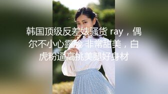 韩国顶级反差婊骚货 ray，偶尔不小心露脸 非常甜美，白虎粉逼高挑美腿好身材