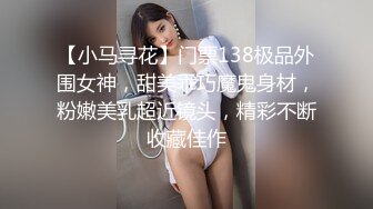 【小马寻花】门票138极品外围女神，甜美乖巧魔鬼身材，粉嫩美乳超近镜头，精彩不断收藏佳作