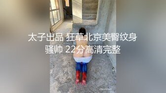 太子出品 狂草北京美臀纹身骚帅 22分高清完整