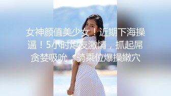 女神颜值美少女！近期下海操逼！5小时炮友激情，抓起屌贪婪吸吮，骑乘位爆操嫩穴