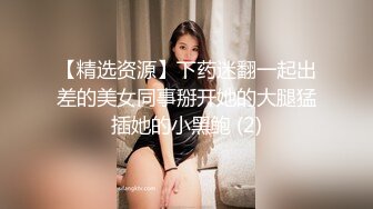 【精选资源】下药迷翻一起出差的美女同事掰开她的大腿猛插她的小黑鲍 (2)