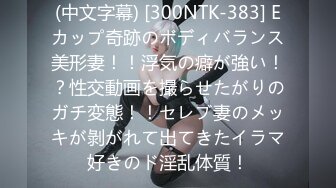 (中文字幕) [300NTK-383] Eカップ奇跡のボディバランス美形妻！！浮気の癖が強い！？性交動画を撮らせたがりのガチ変態！！セレブ妻のメッキが剝がれて出てきたイラマ好きのド淫乱体質！