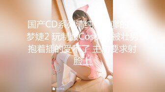 国产CD系列清纯又很嗲的于梦婕2 玩制服Cosplay被壮男抱着插的受不了 主动要求射脸上