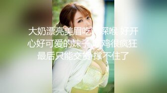 大奶漂亮美眉吃鸡深喉 好开心好可爱的妹子 吃鸡很疯狂 最后只能交货 撑不住了