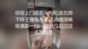 帅哥上门给主人当狗,跪在跨下样子骚得不像话,滴腊深喉吸臭脚一脸兴奋,就没见过这么欠玩的