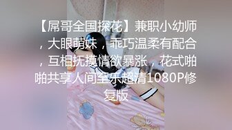 【屌哥全国探花】兼职小幼师，大眼萌妹，乖巧温柔有配合，互相抚摸情欲暴涨，花式啪啪共享人间至乐超清1080P修复版