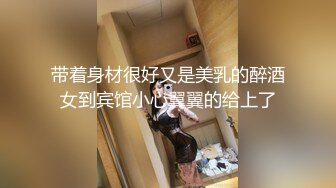 带着身材很好又是美乳的醉酒女到宾馆小心翼翼的给上了