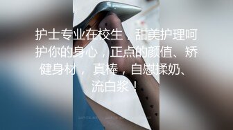 护士专业在校生，甜美护理呵护你的身心，正点的颜值、矫健身材， 真棒，自慰揉奶、流白浆！