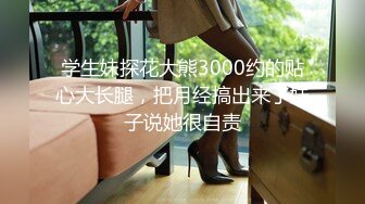 学生妹探花大熊3000约的贴心大长腿，把月经搞出来了妹子说她很自责