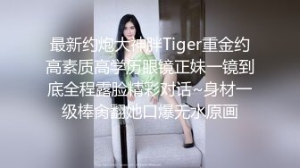 最新约炮大神胖Tiger重金约高素质高学历眼镜正妹一镜到底全程露脸精彩对话~身材一级棒肏翻她口爆无水原画