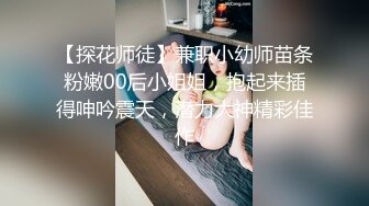 【探花师徒】兼职小幼师苗条粉嫩00后小姐姐，抱起来插得呻吟震天，潜力大神精彩佳作