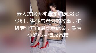 素人攻略大神真实约炮38岁少妇，讲述与老公的故事，拍摄专业方面堪比老虎菜，最后少妇心甘情愿吞精