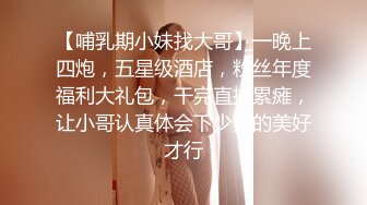 【哺乳期小妹找大哥】一晚上四炮，五星级酒店，粉丝年度福利大礼包，干完直接累瘫，让小哥认真体会下少妇的美好才行