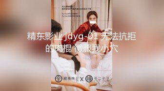 精东影业 jdyg-01 无法抗拒的肉棍 徵服我小穴