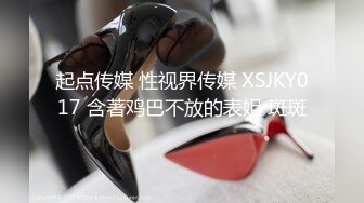 起点传媒 性视界传媒 XSJKY017 含著鸡巴不放的表姐 斑斑