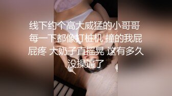 线下约个高大威猛的小哥哥 每一下都像打桩机 撞的我屁屁疼 大奶子直摇晃 这有多久没操逼了