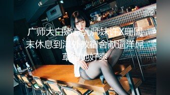 广师大白嫩豪乳师妹许X珊周末休息到洋外教宿舍献逼洋屌草得她好爽