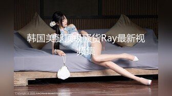 韩国美腿顶级骚货Ray最新视频集