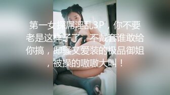 第一女探屌淫乱3P，你不要老是这样子了，不戴套谁敢给你搞，即骚又爱装的极品御姐，被操的嗷嗷大叫！