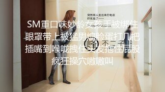 SM重口味妙龄女孩手被绑住眼罩带上被猛男煽脸蛋打几把插嘴到喉咙拽住头发抱住屁股疯狂操穴嗷嗷叫