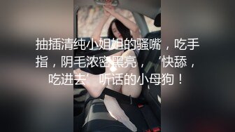 抽插清纯小姐姐的骚嘴，吃手指，阴毛浓密黑亮，‘快舔，吃进去’听话的小母狗！