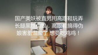 国产美妖被直男用高跟鞋玩弄长腿黑丝伪娘，高跟鞋搞得伪娘害羞温柔了 想要吃鸡鸡！