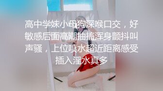 高中学妹小母狗深喉口交，好敏感后面高潮抽搐浑身颤抖叫声骚，上位喷水超近距离感受插入淫水真多