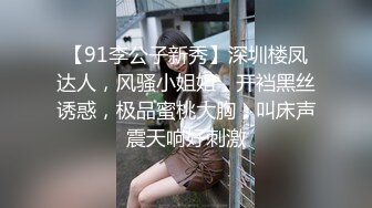 【91李公子新秀】深圳楼凤达人，风骚小姐姐，开裆黑丝诱惑，极品蜜桃大胸，叫床声震天响好刺激