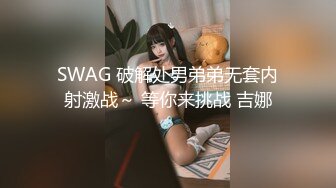 SWAG 破解处男弟弟无套内射激战～ 等你来挑战 吉娜