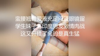 蛮腰翘臀爱液充足闷骚眼镜留学生妹子与印度男友激情肉战这又开挂了肏的是真生猛