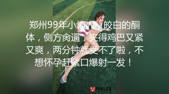 郑州99年小情人，皎白的酮体，侧方肏逼，夹得鸡巴又紧又爽，两分钟就受不了啦，不想怀孕赶紧口爆射一发！